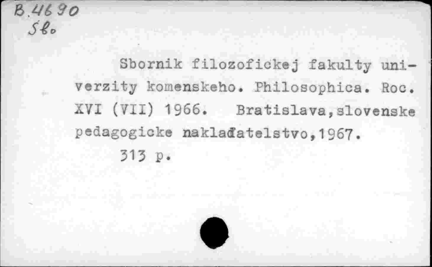 ﻿Ъ.Ц(> 9 О
S&>
Sbornik filozofickej fakulty uni-verzity komenskeho. Philosophies. Roc. XVI (VII) 1966. Bratislava,slovenske pedagogicke naklaffatelstvo,1967.
313 P.